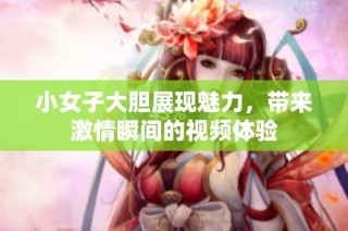 小女子大胆展现魅力，带来激情瞬间的视频体验