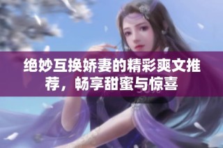 绝妙互换娇妻的精彩爽文推荐，畅享甜蜜与惊喜