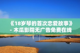 《18岁琴的首次恋爱故事》 - 木瓜影院无广告免费在线观看