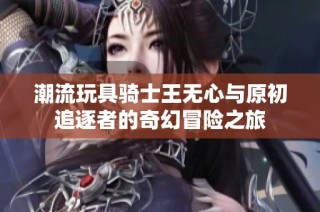 潮流玩具骑士王无心与原初追逐者的奇幻冒险之旅