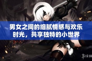 男女之间的细腻情感与欢乐时光，共享独特的小世界
