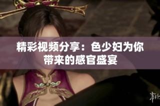 精彩视频分享：色少妇为你带来的感官盛宴