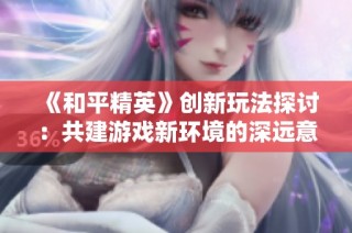 《和平精英》创新玩法探讨：共建游戏新环境的深远意义