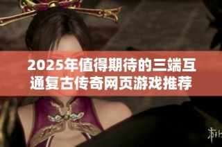 2025年值得期待的三端互通复古传奇网页游戏推荐