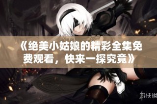 《绝美小姑娘的精彩全集免费观看，快来一探究竟》