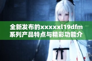 全新发布的xxxxxl19dfm系列产品特点与精彩功能介绍