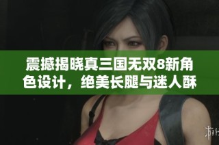 震撼揭晓真三国无双8新角色设计，绝美长腿与迷人酥胸引玩家热议