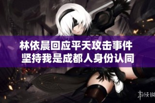 林依晨回应平天攻击事件 坚持我是成都人身份认同