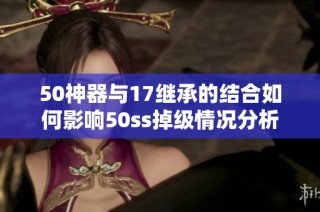 50神器与17继承的结合如何影响50ss掉级情况分析