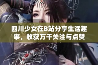 四川少女在B站分享生活趣事，收获万千关注与点赞