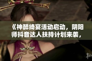 《神醉绮宴活动启动，阴阳师抖音达人扶持计划来袭，机会不容错过！》