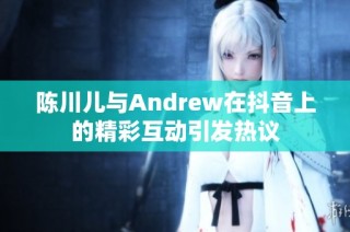 陈川儿与Andrew在抖音上的精彩互动引发热议