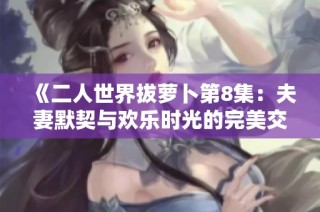 《二人世界拔萝卜第8集：夫妻默契与欢乐时光的完美交融》