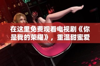在这里免费观看电视剧《你是我的荣耀》，重温甜蜜爱情故事