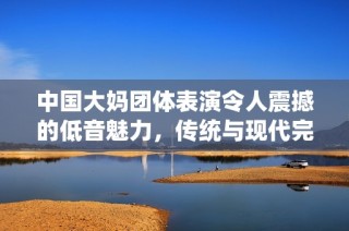 中国大妈团体表演令人震撼的低音魅力，传统与现代完美融合