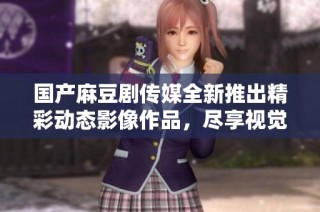 国产麻豆剧传媒全新推出精彩动态影像作品，尽享视觉盛宴
