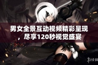 男女全景互动视频精彩呈现，尽享120秒视觉盛宴