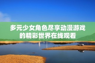 多元少女角色尽享动漫游戏的精彩世界在线观看