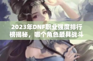 2023年DNF职业强度排行榜揭秘，哪个角色最具战斗力？
