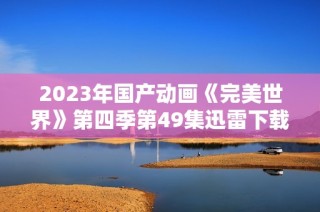 2023年国产动画《完美世界》第四季第49集迅雷下载地址分享