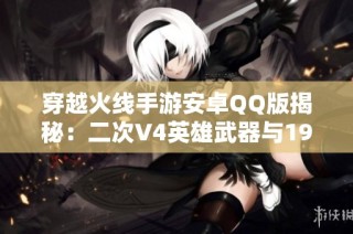 穿越火线手游安卓QQ版揭秘：二次V4英雄武器与19角攻略分析