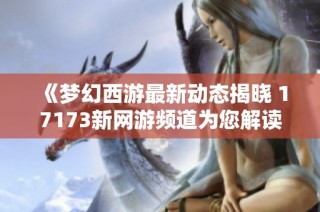《梦幻西游最新动态揭晓 17173新网游频道为您解读》
