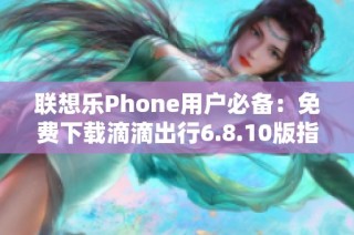联想乐Phone用户必备：免费下载滴滴出行6.8.10版指南