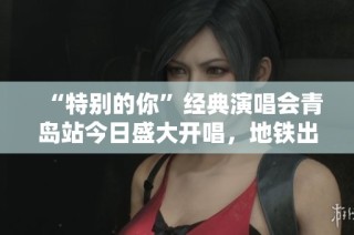 “特别的你”经典演唱会青岛站今日盛大开唱，地铁出行全攻略指南！