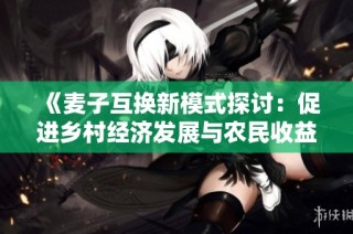 《麦子互换新模式探讨：促进乡村经济发展与农民收益》