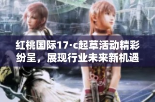 红桃国际17·c起草活动精彩纷呈，展现行业未来新机遇