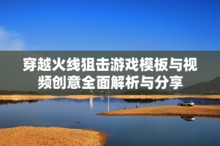 穿越火线狙击游戏模板与视频创意全面解析与分享