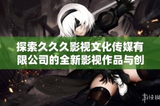 探索久久久影视文化传媒有限公司的全新影视作品与创作理念
