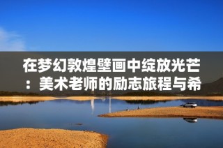在梦幻敦煌壁画中绽放光芒：美术老师的励志旅程与希望传递