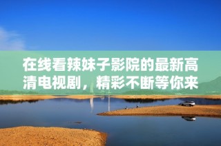 在线看辣妹子影院的最新高清电视剧，精彩不断等你来追剧