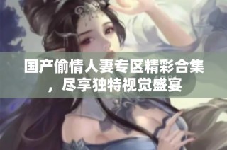 国产偷情人妻专区精彩合集，尽享独特视觉盛宴