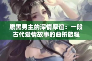 腹黑男主的深情厚谊：一段古代爱情故事的曲折旅程