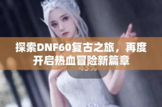 探索DNF60复古之旅，再度开启热血冒险新篇章