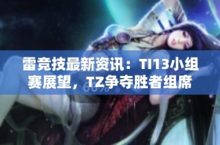 雷竞技最新资讯：TI13小组赛展望，TZ争夺胜者组席位的策略分析