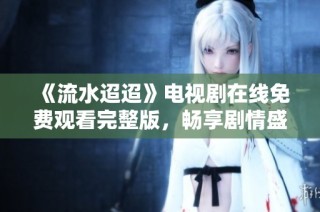 《流水迢迢》电视剧在线免费观看完整版，畅享剧情盛宴