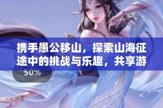 携手愚公移山，探索山海征途中的挑战与乐趣，共享游戏带来的奇妙体验