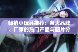 畅销小玩具推荐：各大品牌、厂家的热门产品与图片分享