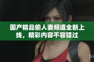 国产精品偷人妻频道全新上线，精彩内容不容错过