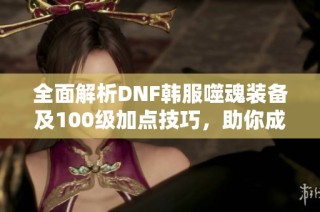 全面解析DNF韩服噬魂装备及100级加点技巧，助你成为游戏高手