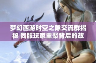 梦幻西游时空之隙交流群揭秘 同服玩家重聚背后的故事与情感联系