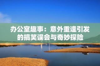 办公室趣事：意外重逢引发的搞笑误会与奇妙探险