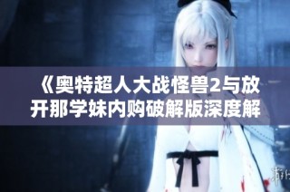 《奥特超人大战怪兽2与放开那学妹内购破解版深度解析与比较》