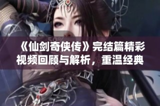 《仙剑奇侠传》完结篇精彩视频回顾与解析，重温经典剧情