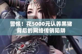 警惕！花5000元认养黑猪背后的网络传销陷阱