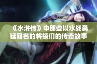 《水浒传》中那些以水战勇猛闻名的将领们的传奇故事