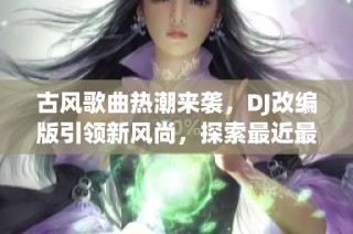 古风歌曲热潮来袭，DJ改编版引领新风尚，探索最近最受欢迎的古风音乐魅力